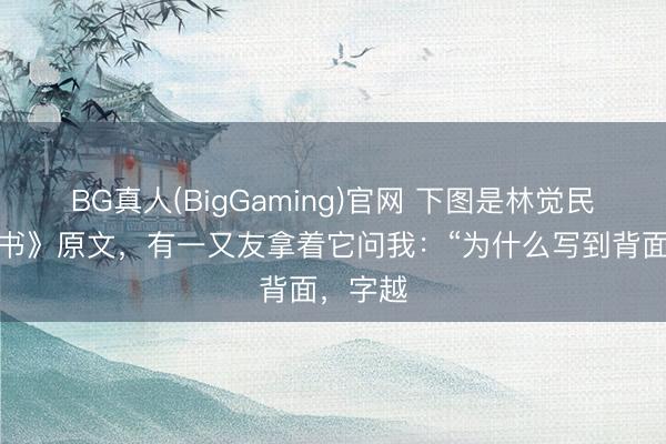 BG真人(BigGaming)官网 下图是林觉民《与妻书》原文，有一又友拿着它问我：“为什么写到背面，字越