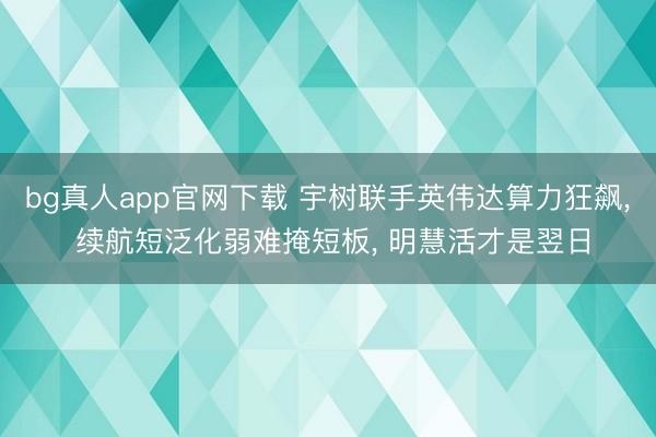 bg真人app官网下载 宇树联手英伟达算力狂飙, 续航短泛化弱难掩短板, 明慧活才是翌日