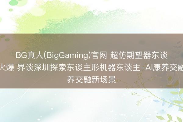 BG真人(BigGaming)官网 超仿期望器东谈主预售火爆 界谈深圳探索东谈主形机器东谈主+AI康养交融新场景