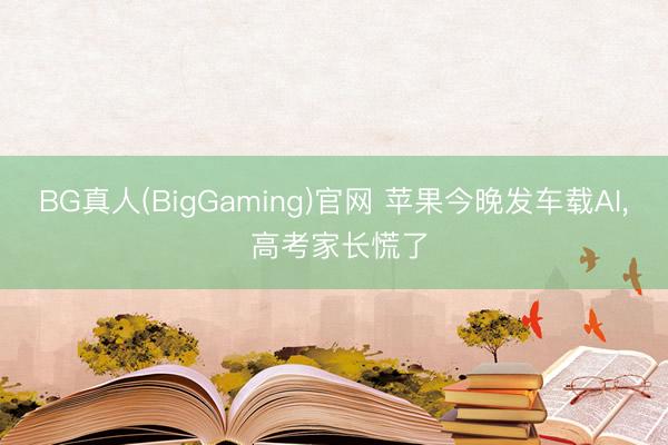 BG真人(BigGaming)官网 苹果今晚发车载AI, 高考家长慌了