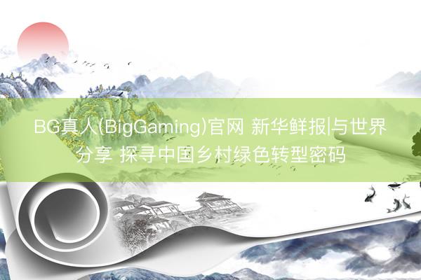 BG真人(BigGaming)官网 新华鲜报|与世界分享 探寻中国乡村绿色转型密码