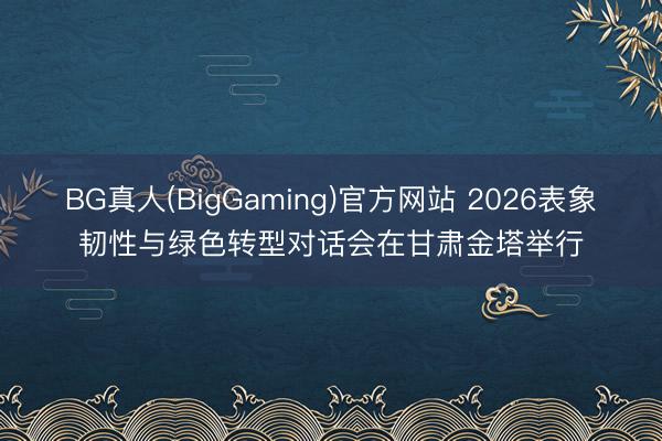 BG真人(BigGaming)官方网站 2026表象韧性与绿色转型对话会在甘肃金塔举行
