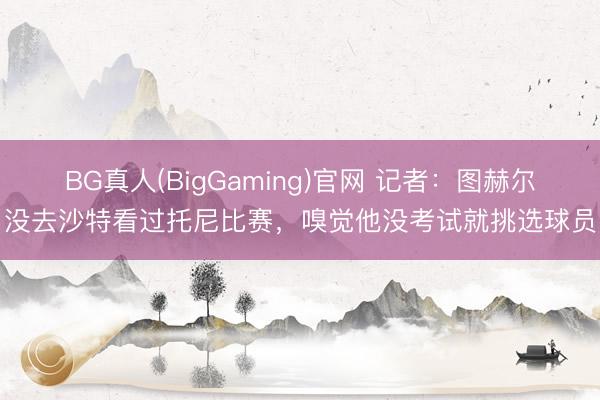 BG真人(BigGaming)官网 记者:图赫尔没去沙特看过托尼比赛,嗅觉他没考试就挑选球员