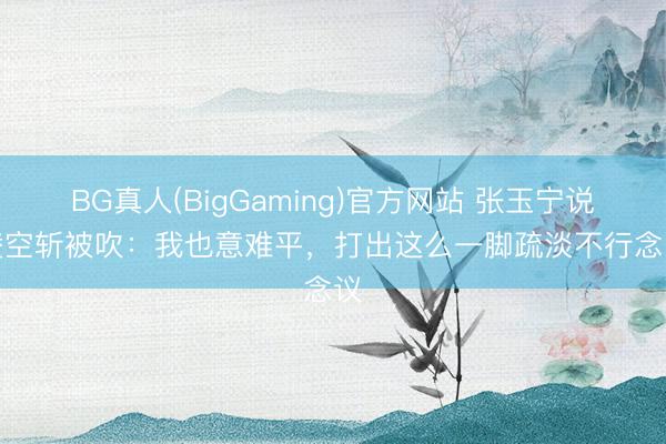 BG真人(BigGaming)官方网站 张玉宁说念凌空斩被吹：我也意难平，打出这么一脚疏淡不行念念议