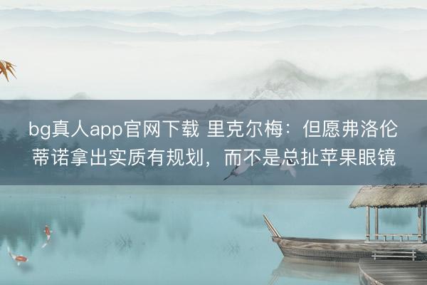 bg真人app官网下载 里克尔梅：但愿弗洛伦蒂诺拿出实质有规划，而不是总扯苹果眼镜