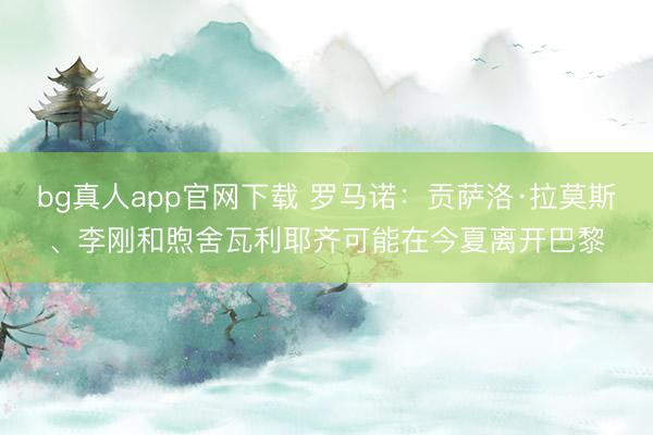 bg真人app官网下载 罗马诺：贡萨洛·拉莫斯、李刚和煦舍瓦利耶齐可能在今夏离开巴黎