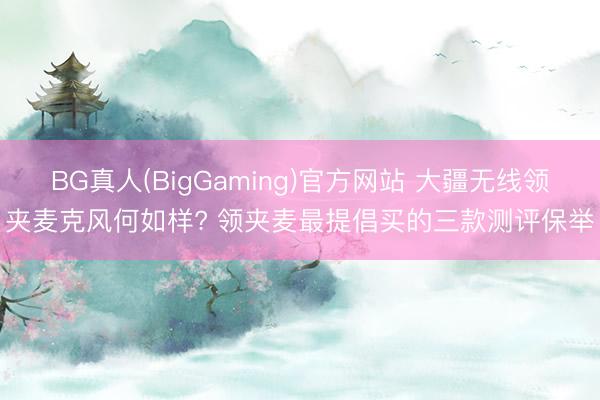 BG真人(BigGaming)官方网站 大疆无线领夹麦克风何如样? 领夹麦最提倡买的三款测评保举