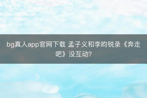 bg真人app官网下载 孟子义和李昀锐录《奔走吧》没互动？
