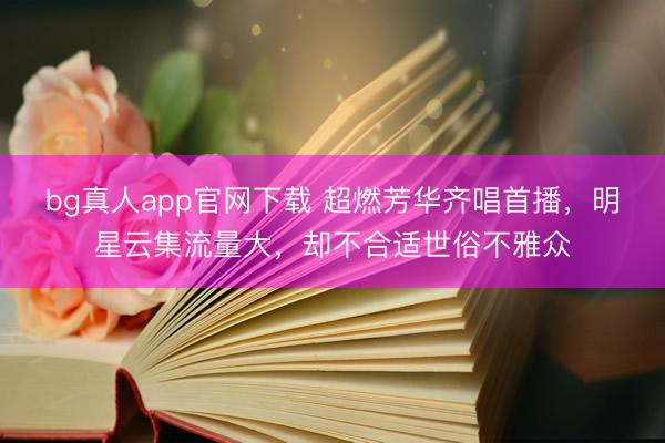 bg真人app官网下载 超燃芳华齐唱首播，明星云集流量大，却不合适世俗不雅众