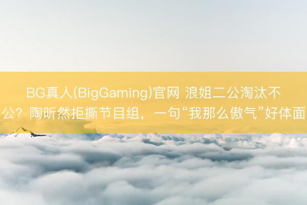 BG真人(BigGaming)官网 浪姐二公淘汰不公?陶昕然拒撕节目组,一句“我那么傲气”好体面