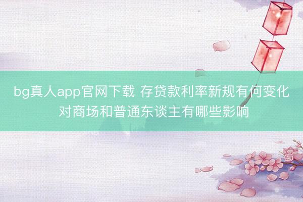 bg真人app官网下载 存贷款利率新规有何变化 对商场和普通东谈主有哪些影响