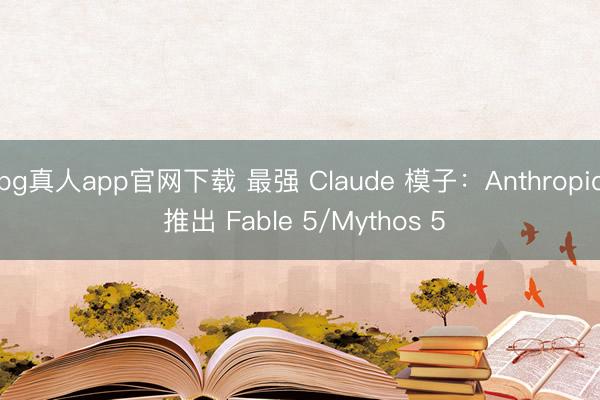 bg真人app官网下载 最强 Claude 模子:Anthropic 推出 Fable 5/Mythos 5