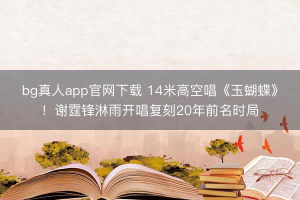 bg真人app官网下载 14米高空唱《玉蝴蝶》！谢霆锋淋雨开唱复刻20年前名时局