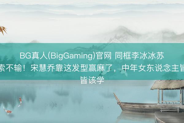 BG真人(BigGaming)官网 同框李冰冰苏菲玛索不输！宋慧乔靠这发型赢麻了，中年女东说念主皆该学