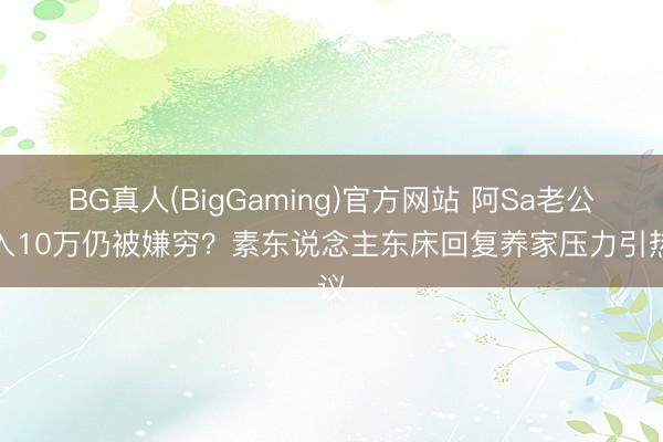 BG真人(BigGaming)官方网站 阿Sa老公月入10万仍被嫌穷？素东说念主东床回复养家压力引热议