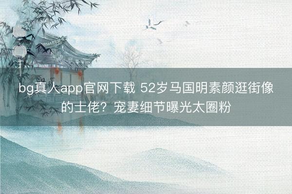 bg真人app官网下载 52岁马国明素颜逛街像的士佬？宠妻细节曝光太圈粉