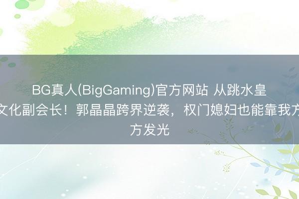 BG真人(BigGaming)官方网站 从跳水皇后到文化副会长！郭晶晶跨界逆袭，权门媳妇也能靠我方发光