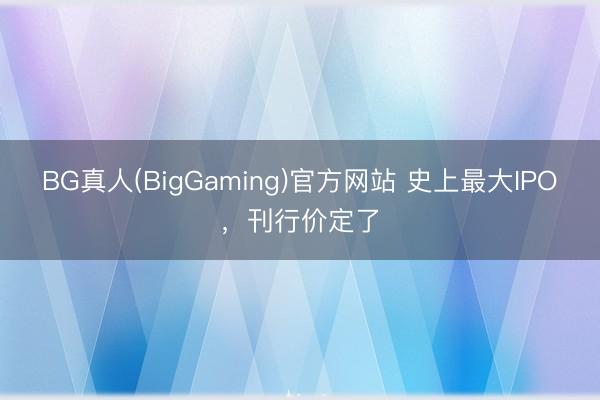 BG真人(BigGaming)官方网站 史上最大IPO，刊行价定了