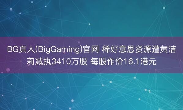 BG真人(BigGaming)官网 稀好意思资源遭黄洁莉减执3410万股 每股作价16.1港元