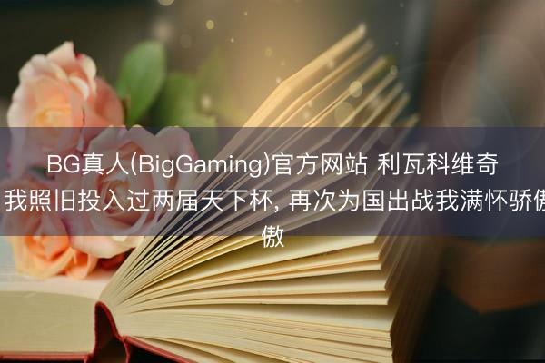 BG真人(BigGaming)官方网站 利瓦科维奇: 我照旧投入过两届天下杯， 再次为国出战我满怀骄傲