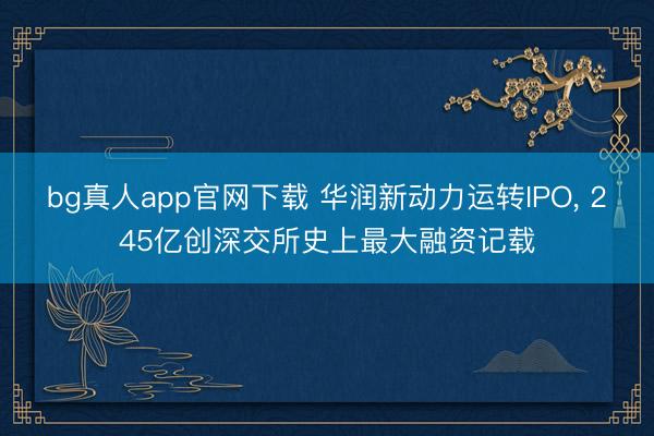 bg真人app官网下载 华润新动力运转IPO, 245亿创深交所史上最大融资记载