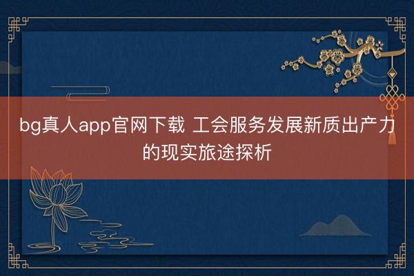 bg真人app官网下载 工会服务发展新质出产力的现实旅途探析