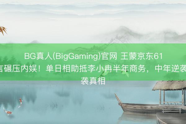 BG真人(BigGaming)官网 王蒙京东618代言碾压内娱!单日相助抵李小冉半年商务,中年逆袭真相
