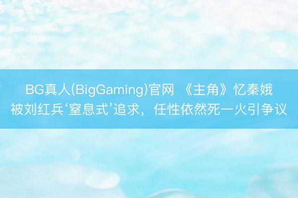 BG真人(BigGaming)官网 《主角》忆秦娥被刘红兵‘窒息式’追求，任性依然死一火引争议