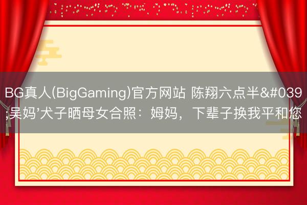 BG真人(BigGaming)官方网站 陈翔六点半'吴妈'犬子晒母女合照：姆妈，下辈子换我平和您