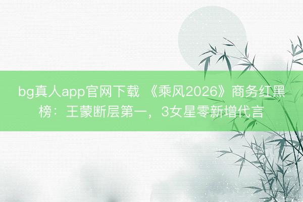 bg真人app官网下载 《乘风2026》商务红黑榜：王蒙断层第一，3女星零新增代言
