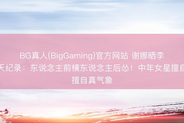 BG真人(BigGaming)官方网站 谢娜晒李小冉聊天纪录:东说念主前横东说念主后怂!中年女星擅自真气象