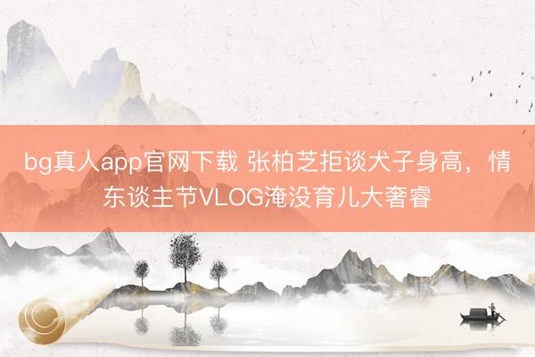 bg真人app官网下载 张柏芝拒谈犬子身高，情东谈主节VLOG淹没育儿大奢睿