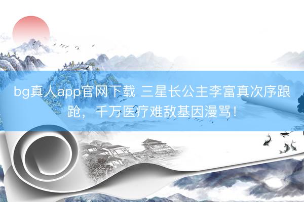 bg真人app官网下载 三星长公主李富真次序踉跄，千万医疗难敌基因漫骂！