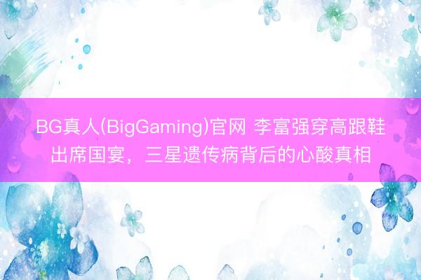 BG真人(BigGaming)官网 李富强穿高跟鞋出席国宴，三星遗传病背后的心酸真相