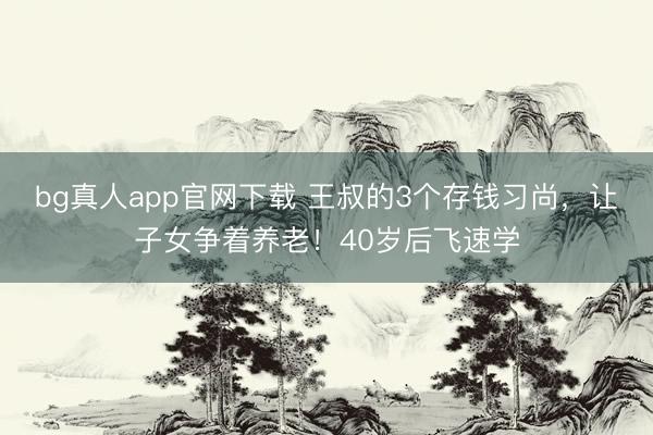 bg真人app官网下载 王叔的3个存钱习尚，让子女争着养老！40岁后飞速学