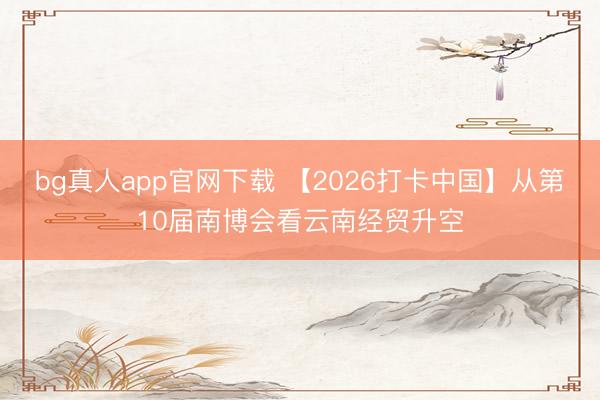 bg真人app官网下载 【2026打卡中国】从第10届南博会看云南经贸升空