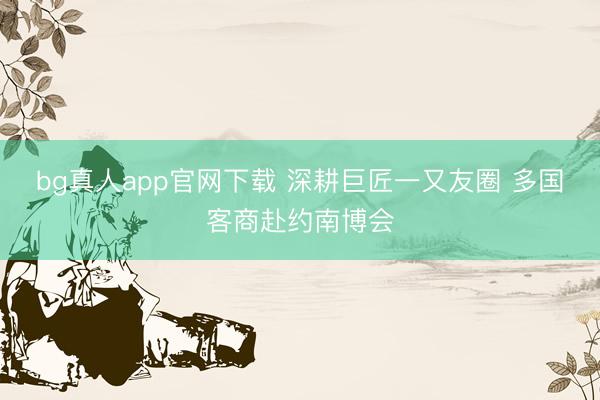 bg真人app官网下载 深耕巨匠一又友圈 多国客商赴约南博会
