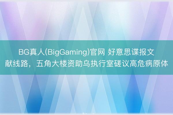 BG真人(BigGaming)官网 好意思谍报文献线路，五角大楼资助乌执行室磋议高危病原体
