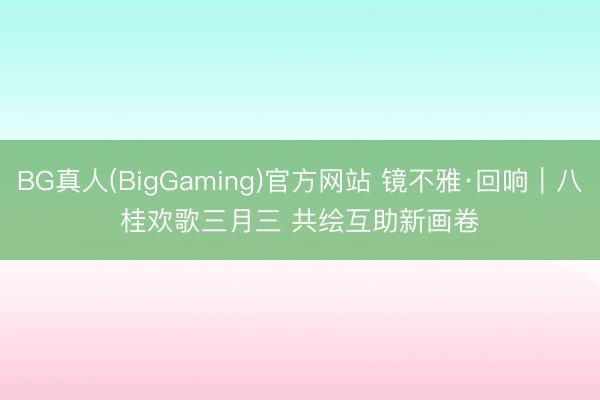 BG真人(BigGaming)官方网站 镜不雅·回响｜八桂欢歌三月三 共绘互助新画卷