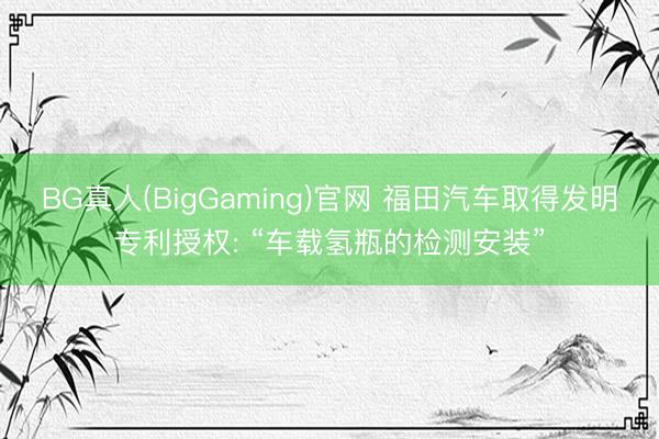 BG真人(BigGaming)官网 福田汽车取得发明专利授权: “车载氢瓶的检测安装”