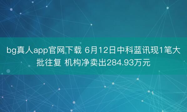 bg真人app官网下载 6月12日中科蓝讯现1笔大批往复 机构净卖出284.93万元