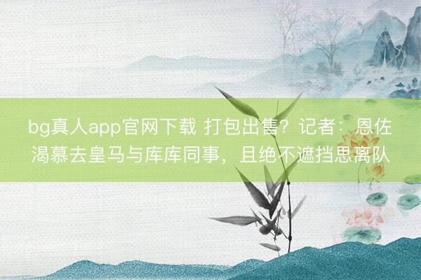 bg真人app官网下载 打包出售？记者：恩佐渴慕去皇马与库库同事，且绝不遮挡思离队