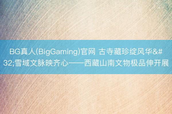BG真人(BigGaming)官网 古寺藏珍绽风华 雪域文脉映齐心——西藏山南文物极品伸开展