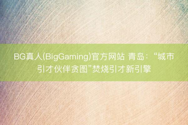 BG真人(BigGaming)官方网站 青岛：“城市引才伙伴贪图”焚烧引才新引擎