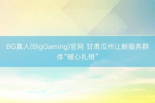 BG真人(BigGaming)官网 甘肃瓜州让新服务群体“暖心扎根”