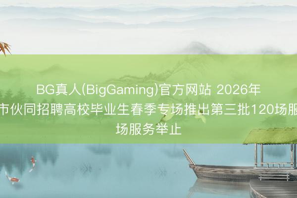 BG真人(BigGaming)官方网站 2026年世界城市伙同招聘高校毕业生春季专场推出第三批120场服务举止