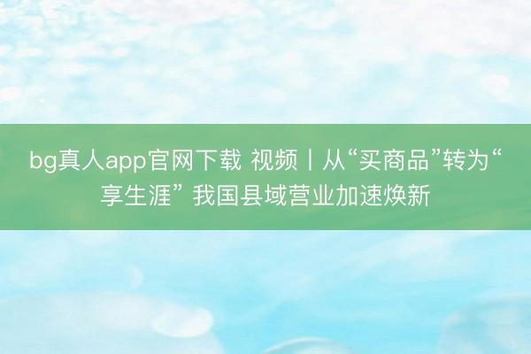 bg真人app官网下载 视频丨从“买商品”转为“享生涯” 我国县域营业加速焕新