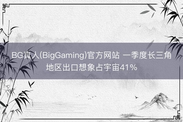 BG真人(BigGaming)官方网站 一季度长三角地区出口想象占宇宙41%