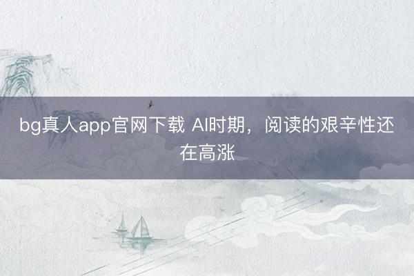 bg真人app官网下载 AI时期，阅读的艰辛性还在高涨