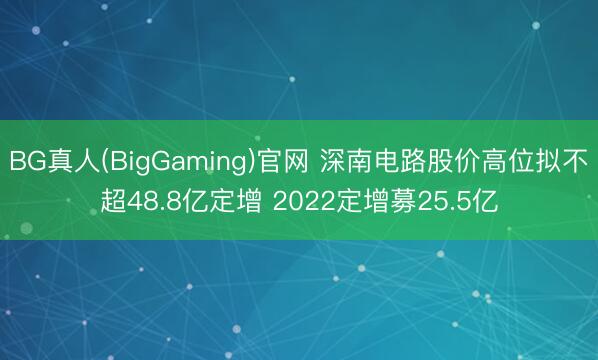 BG真人(BigGaming)官网 深南电路股价高位拟不超48.8亿定增 2022定增募25.5亿